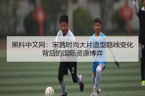 黑料中文网：宋茜时尚大片造型路线变化背后的国际资源博弈