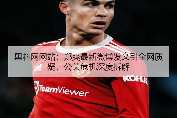 黑料网网站：郑爽最新微博发文引全网质疑，公关危机深度拆解